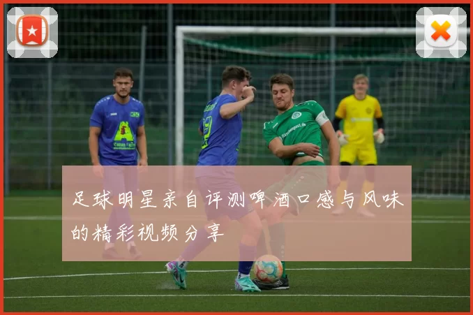 足球明星亲自评测啤酒口感与风味的精彩视频分享