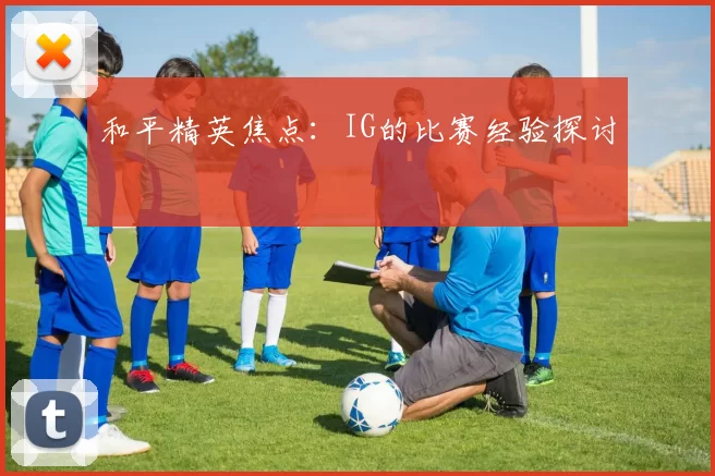 和平精英焦点：IG的比赛经验探讨