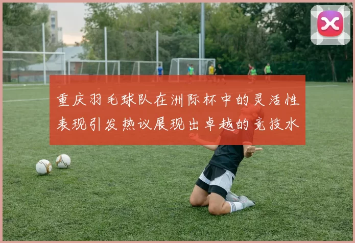 重庆羽毛球队在洲际杯中的灵活性表现引发热议展现出卓越的竞技水平与团队协作能力