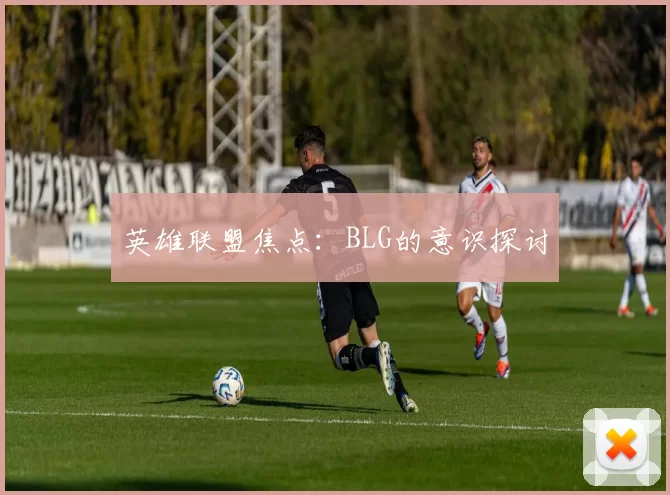 英雄联盟焦点：BLG的意识探讨