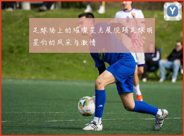 足球场上的璀璨星光展现踢足球明星们的风采与激情