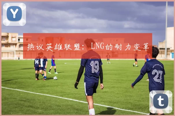 热议英雄联盟：LNG的耐力变革