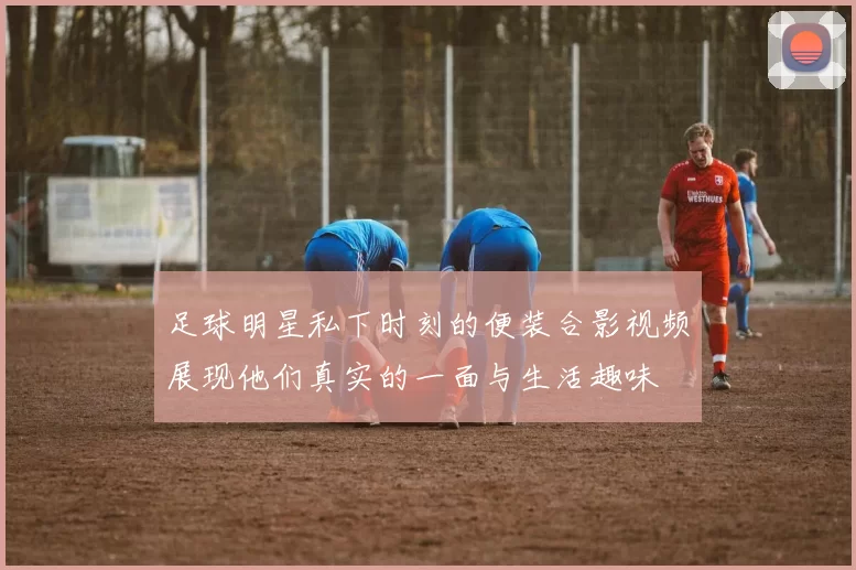足球明星私下时刻的便装合影视频展现他们真实的一面与生活趣味